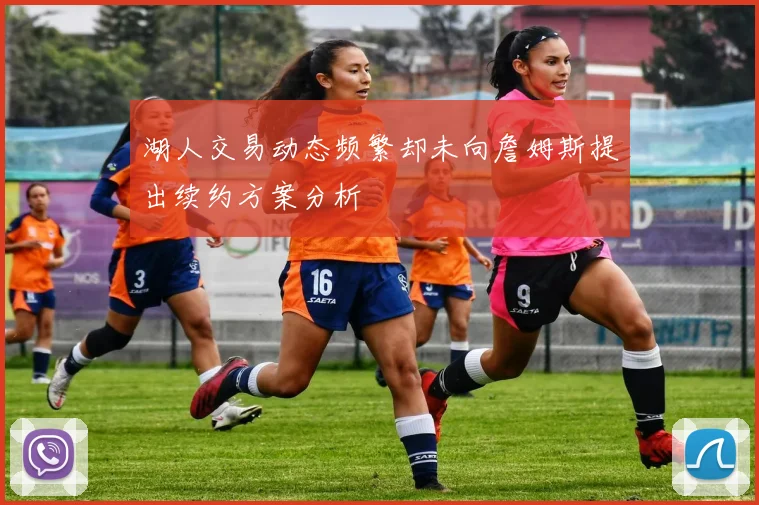 湖人交易动态频繁却未向詹姆斯提出续约方案分析