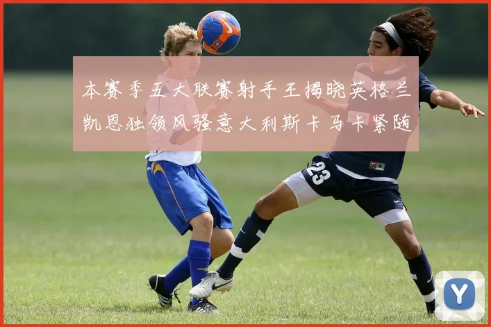 本赛季五大联赛射手王揭晓英格兰凯恩独领风骚意大利斯卡马卡紧随其后