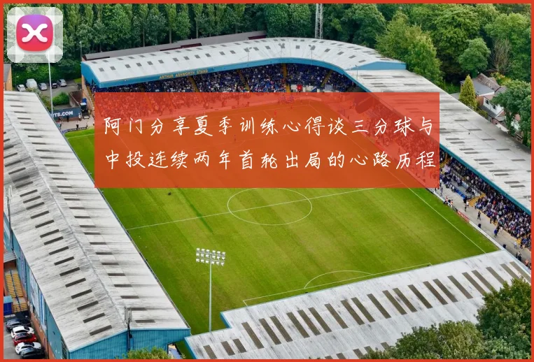 阿门分享夏季训练心得谈三分球与中投连续两年首轮出局的心路历程