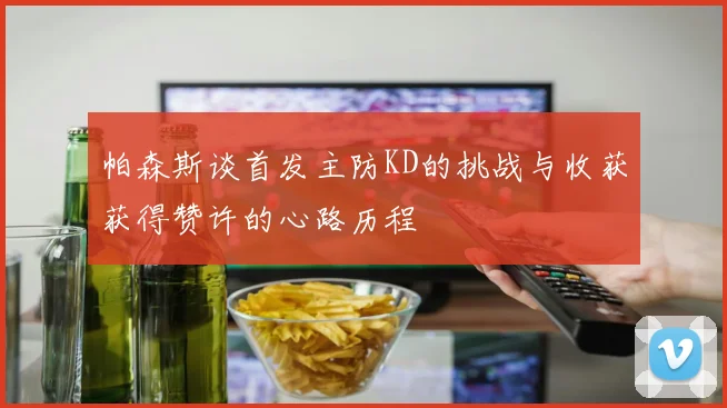帕森斯谈首发主防KD的挑战与收获获得赞许的心路历程