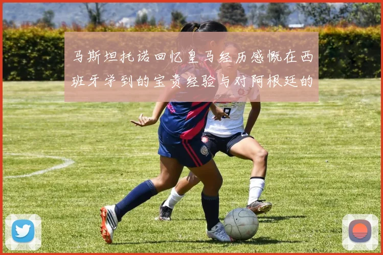 马斯坦托诺回忆皇马经历感慨在西班牙学到的宝贵经验与对阿根廷的思念