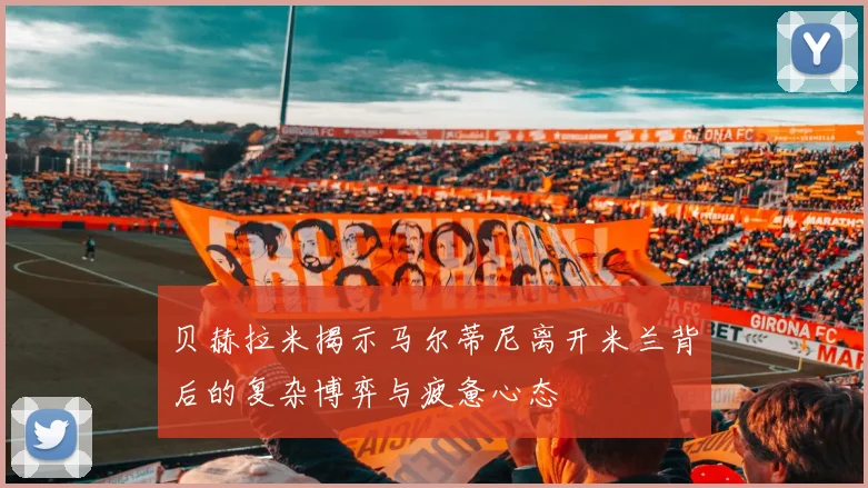 贝赫拉米揭示马尔蒂尼离开米兰背后的复杂博弈与疲惫心态
