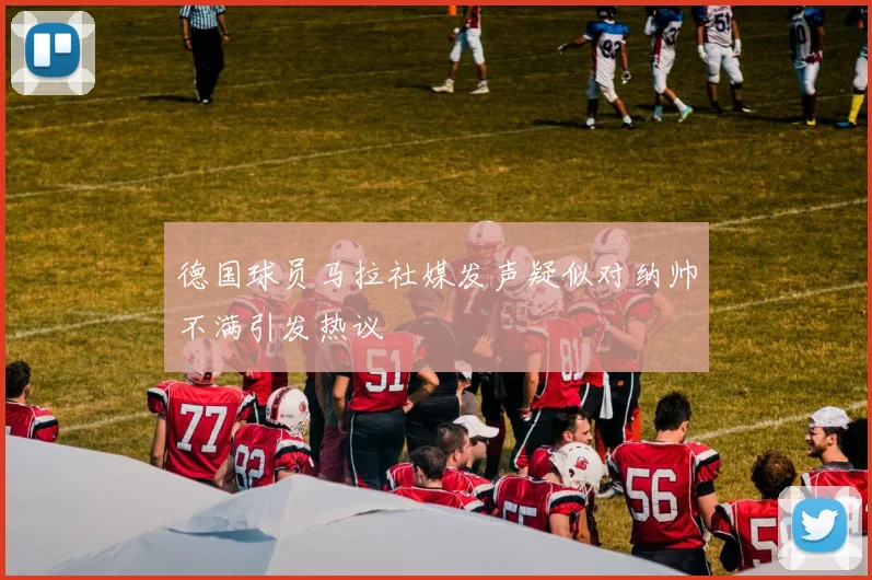 德国球员马拉社媒发声疑似对纳帅不满引发热议