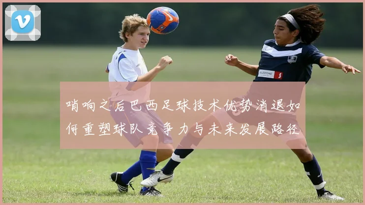 哨响之后巴西足球技术优势消退如何重塑球队竞争力与未来发展路径
