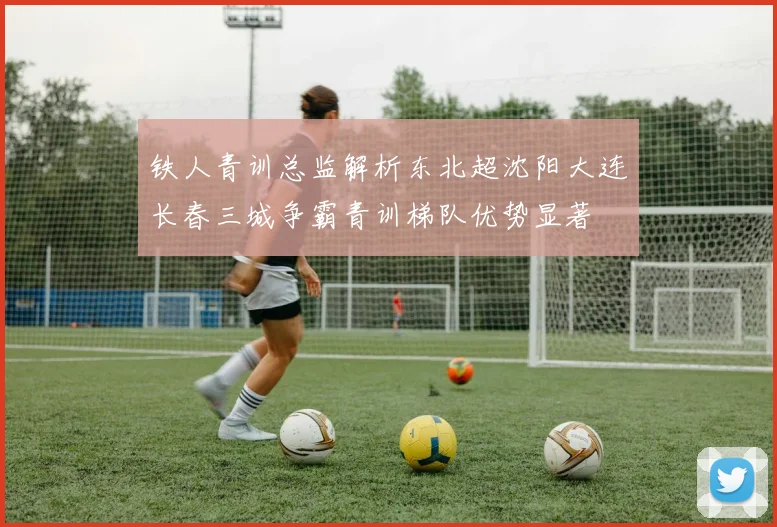 铁人青训总监解析东北超沈阳大连长春三城争霸青训梯队优势显著