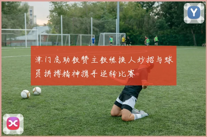 津门虎助教赞主教练换人妙招与球员拼搏精神携手逆转比赛