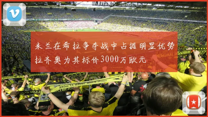 米兰在希拉争夺战中占据明显优势拉齐奥为其标价3000万欧元