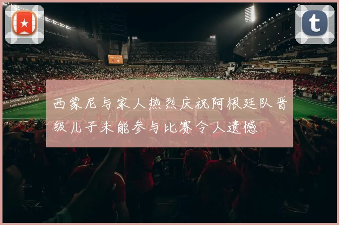 西蒙尼与家人热烈庆祝阿根廷队晋级儿子未能参与比赛令人遗憾