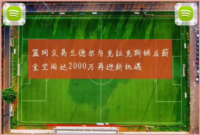 篮网交易兰德尔与克拉克斯顿后薪金空间达2000万再迎新机遇