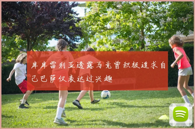 库库雷利亚透露马竞曾积极追求自己巴萨仅表达过兴趣