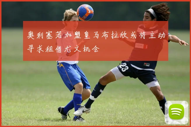 奥利塞若加盟皇马布拉欣或将主动寻求租借尤文机会