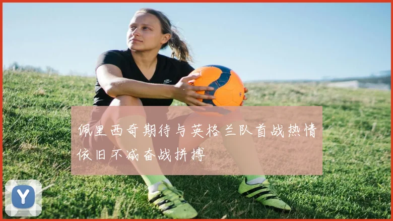佩里西奇期待与英格兰队首战热情依旧不减奋战拼搏