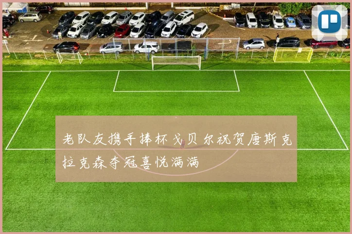老队友携手捧杯戈贝尔祝贺唐斯克拉克森夺冠喜悦满满