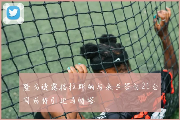 隆戈透露格拉斯纳与米兰签订21合同或将引进马特塔