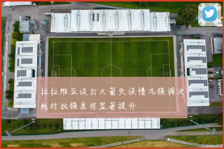 拉拉维亚谈打火箭失误情况强调次轮对抗强度将显著提升