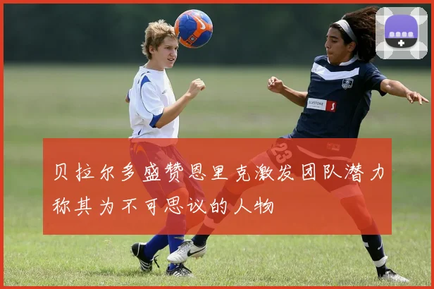 贝拉尔多盛赞恩里克激发团队潜力称其为不可思议的人物