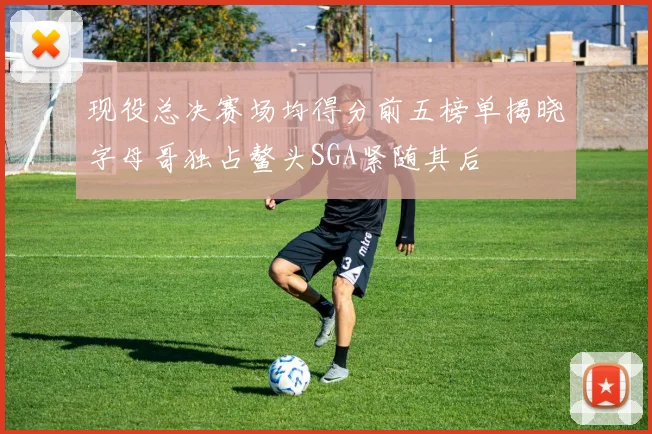 现役总决赛场均得分前五榜单揭晓字母哥独占鳌头SGA紧随其后