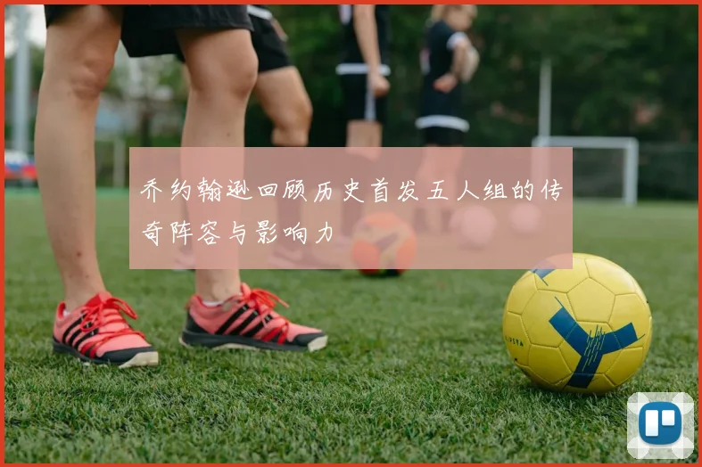 乔约翰逊回顾历史首发五人组的传奇阵容与影响力