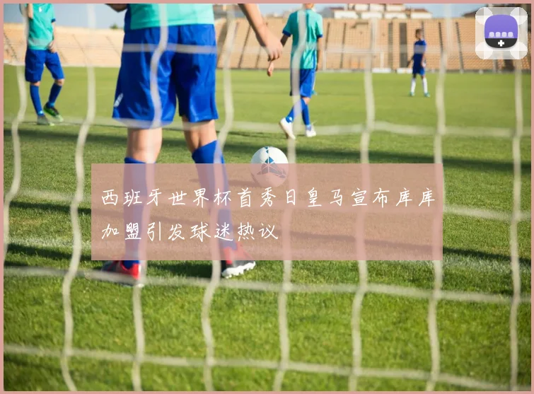 西班牙世界杯首秀日皇马宣布库库加盟引发球迷热议