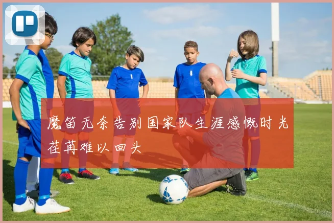 魔笛无奈告别国家队生涯感慨时光荏苒难以回头