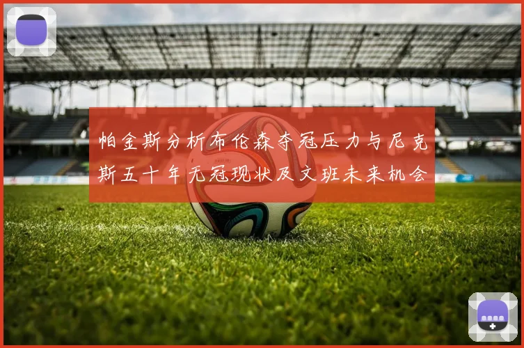 帕金斯分析布伦森夺冠压力与尼克斯五十年无冠现状及文班未来机会